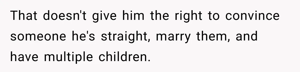 That doesn't give him the right to convince someone he's straight, marry them, and have multiple children.