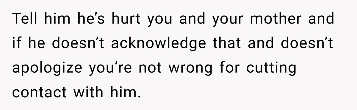 Tell him he’s hurt you and your mother and if he doesn’t acknowledge that and doesn’t apologize you’re not wrong for cutting contact with him.