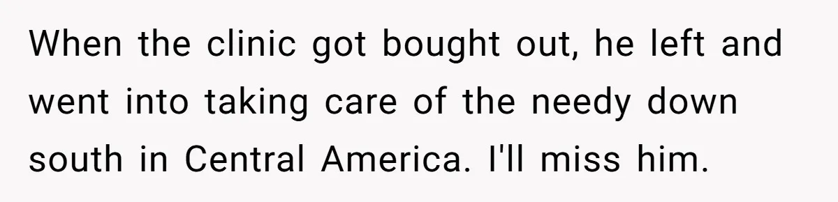 When the clinic got bought out, he left and went into taking care of the needy down south in Central America. I'll miss him.