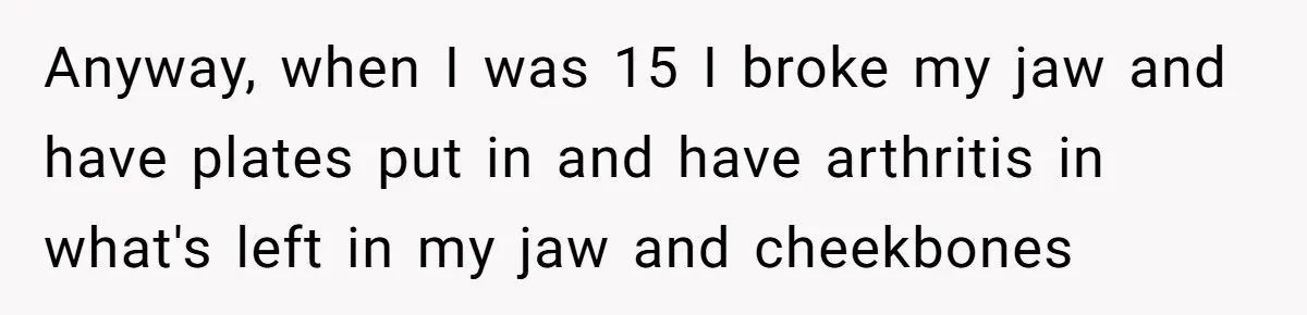 Anyway, when I was 15 I broke my jaw and have plates put in and have arthritis in what's left in my jaw and cheekbones