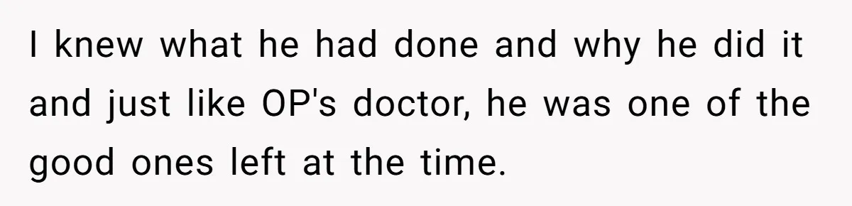I knew what he had done and why he did it and just like OP's doctor, he was one of the good ones left at the time.