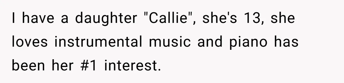 I have a daughter "Callie", she's 13, she loves instrumental music and piano has been her #1 interest.
