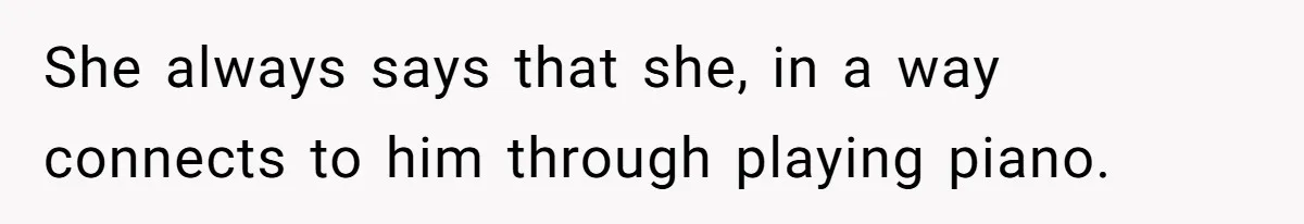 She always says that she, in a way connects to him through playing piano.