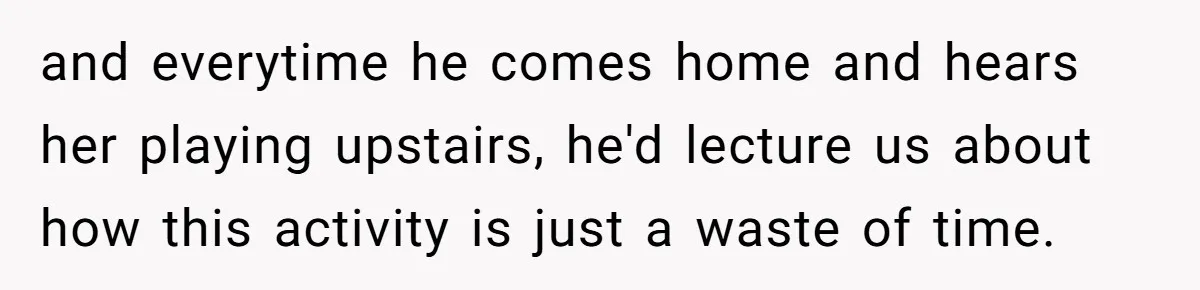 and everytime he comes home and hears her playing upstairs, he'd lecture us about how this activity is just a waste of time.