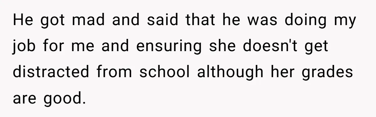 He got mad and said that he was doing my job for me and ensuring she doesn't get distracted from school although her grades are good.
