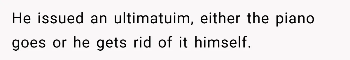 He issued an ultimatuim, either the piano goes or he gets rid of it himself.