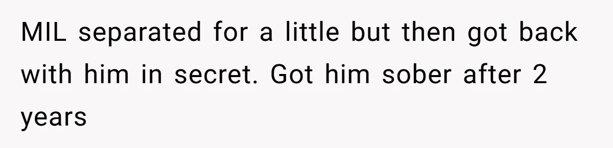 MIL separated for a little but then got back with him in secret. Got him sober after 2 years