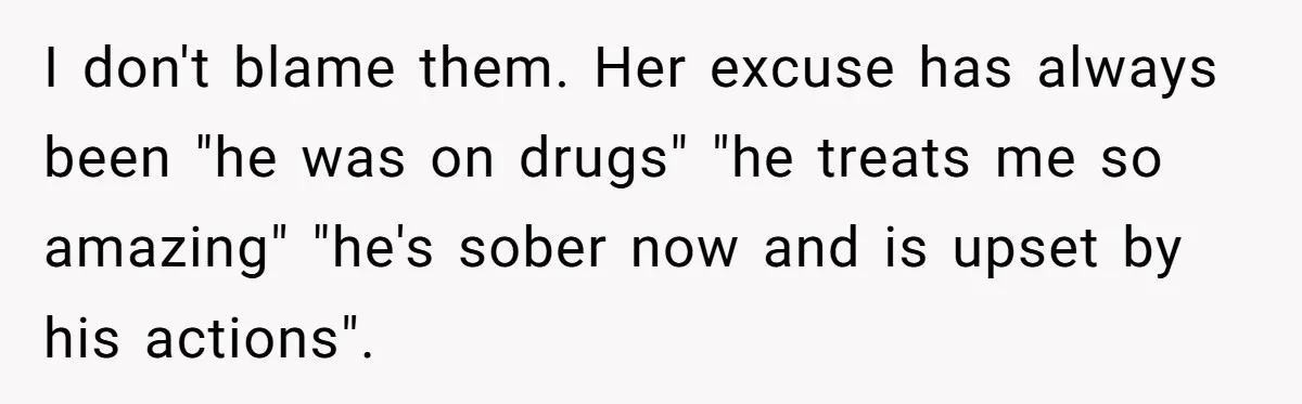 I don't blame them. Her excuse has always been "he was on drugs" "he treats me so amazing" "he's sober now and is upset by his actions".