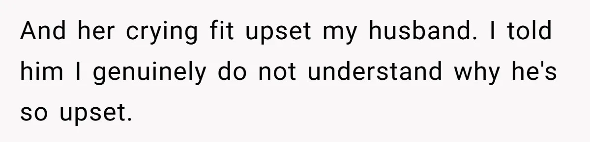 And her crying fit upset my husband. I told him I genuinely do not understand why he's so upset.