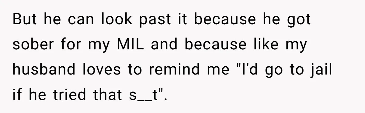 But he can look past it because he got sober for my MIL and because like my husband loves to remind me "I'd go to jail if he tried that...