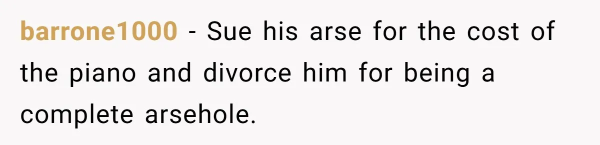 barrone1000 − Sue his arse for the cost of the piano and divorce him for being a complete arsehole.