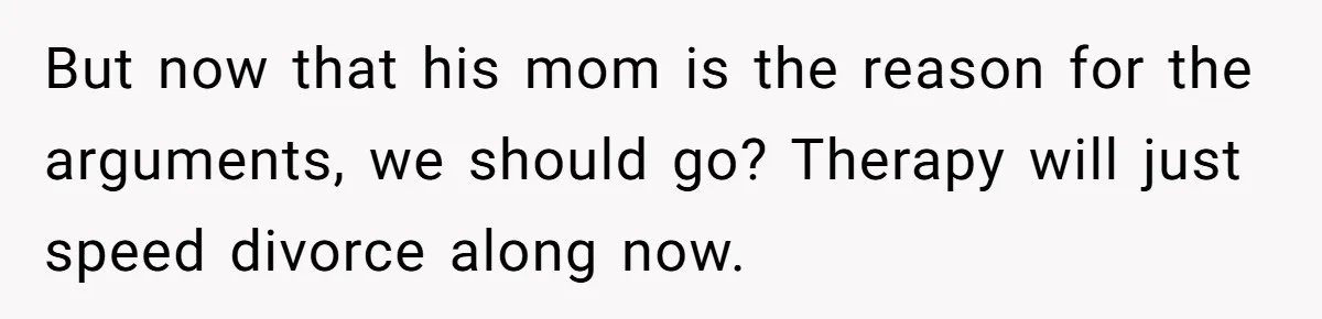 But now that his mom is the reason for the arguments, we should go? Therapy will just speed divorce along now.