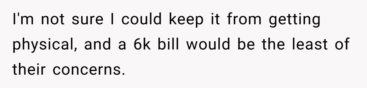 I'm not sure I could keep it from getting physical, and a 6k bill would be the least of their concerns.