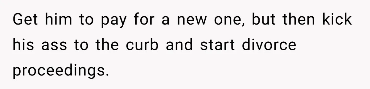 Get him to pay for a new one, but then kick his ass to the curb and start divorce proceedings.
