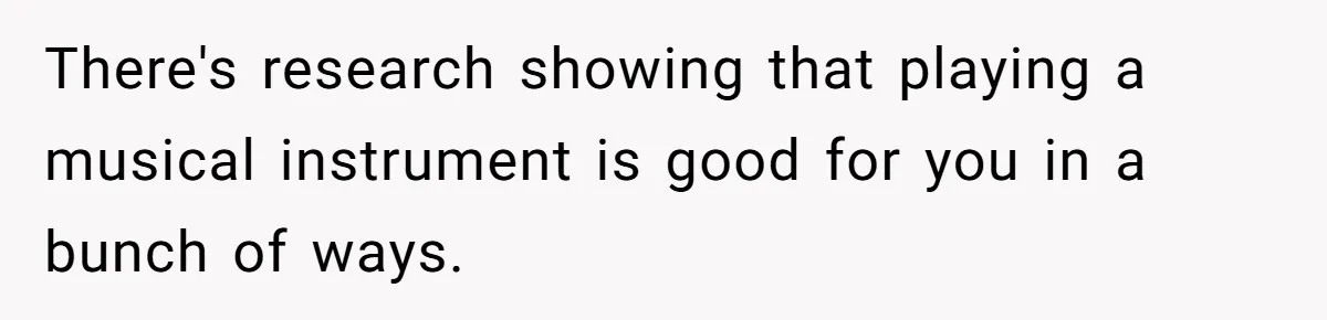 There's research showing that playing a musical instrument is good for you in a bunch of ways.