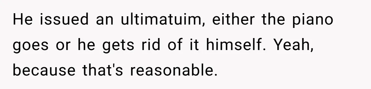 He issued an ultimatuim, either the piano goes or he gets rid of it himself. Yeah, because that's reasonable.
