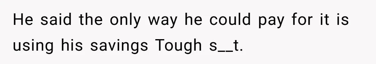 He said the only way he could pay for it is using his savings Tough s__t.