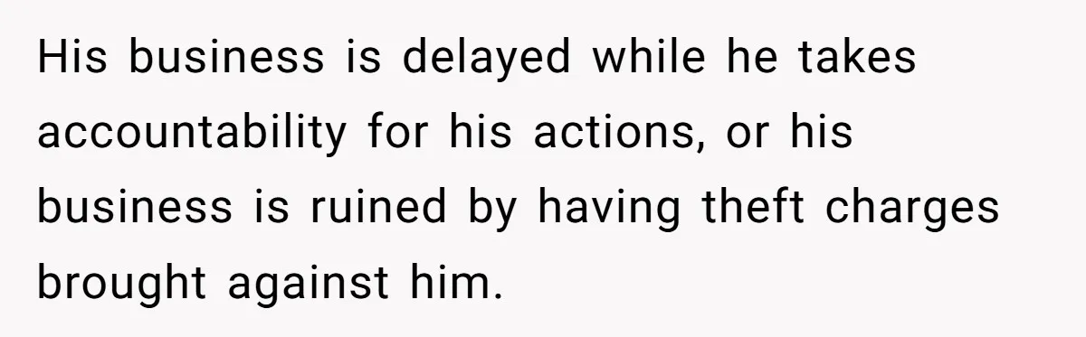 His business is delayed while he takes accountability for his actions, or his business is ruined by having theft charges brought against him.