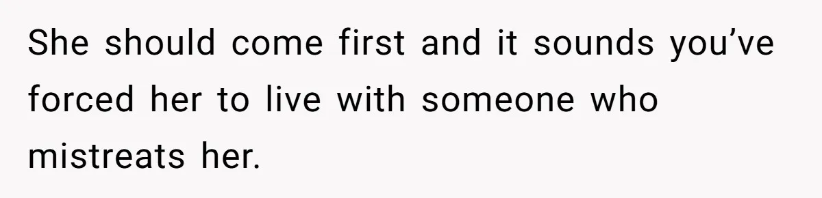 She should come first and it sounds you’ve forced her to live with someone who mistreats her.