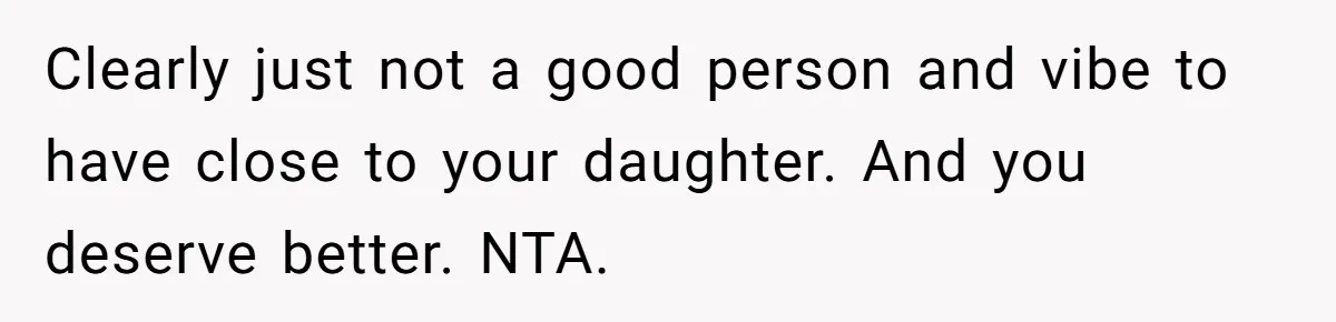 Clearly just not a good person and vibe to have close to your daughter. And you deserve better. NTA.