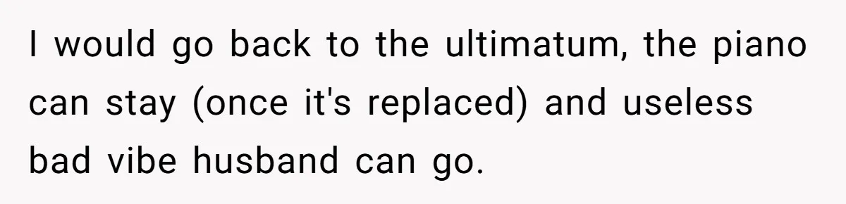 I would go back to the ultimatum, the piano can stay (once it's replaced) and useless bad vibe husband can go.