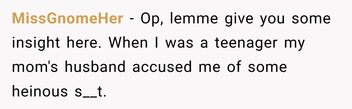 MissGnomeHer − Op, lemme give you some insight here. When I was a teenager my mom's husband accused me of some heinous s__t.
