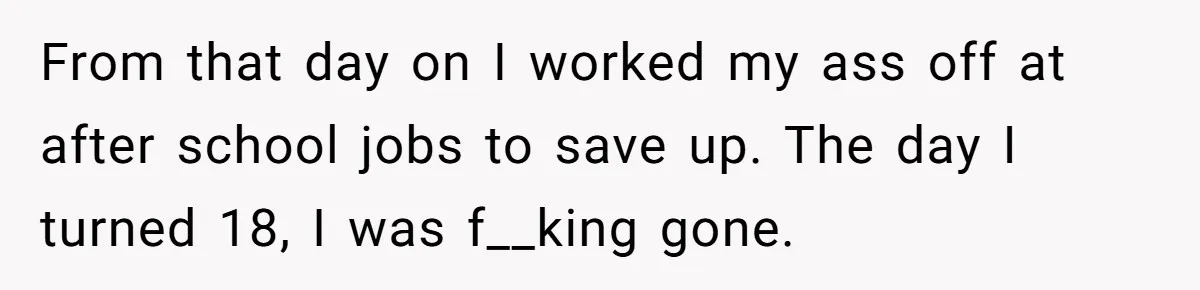 From that day on I worked my ass off at after school jobs to save up. The day I turned 18, I was f__king gone.