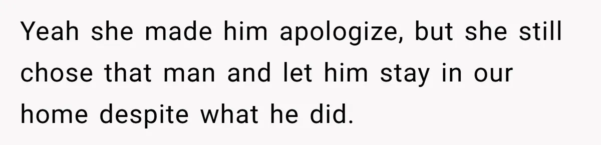 Yeah she made him apologize, but she still chose that man and let him stay in our home despite what he did.
