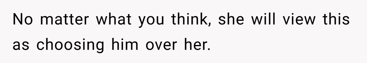 No matter what you think, she will view this as choosing him over her.