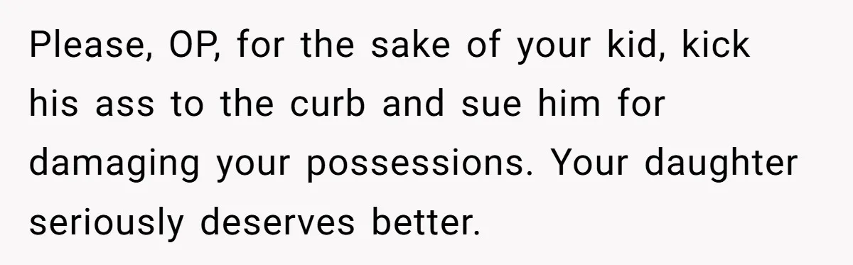 Please, OP, for the sake of your kid, kick his ass to the curb and sue him for damaging your possessions. Your daughter seriously deserves better.