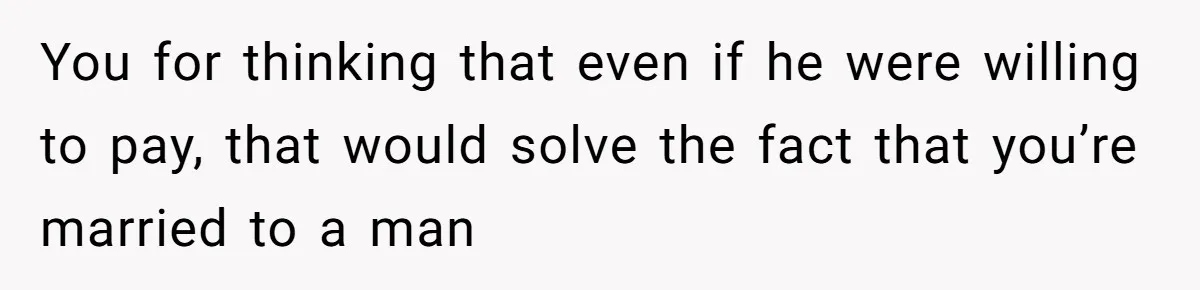 You for thinking that even if he were willing to pay, that would solve the fact that you’re married to a man