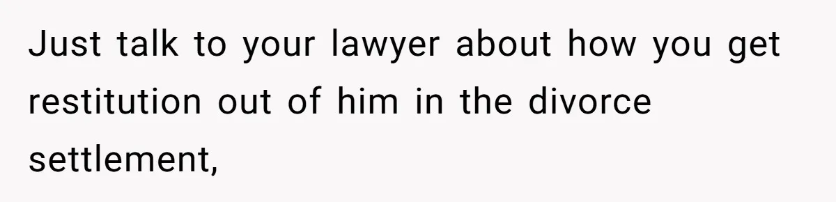 Just talk to your lawyer about how you get restitution out of him in the divorce settlement,