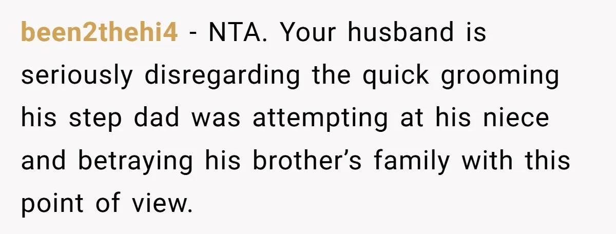 been2thehi4 − NTA. Your husband is seriously disregarding the quick grooming his step dad was attempting at his niece and betraying his brother’s family with this point of view.