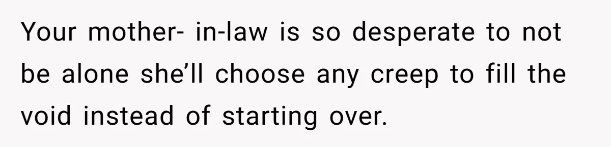 Your mother- in-law is so desperate to not be alone she’ll choose any creep to fill the void instead of starting over.