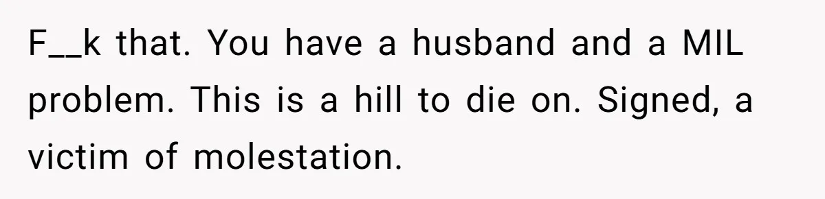 F__k that. You have a husband and a MIL problem. This is a hill to die on. Signed, a victim of molestation.