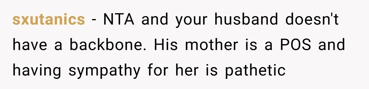 sxutanics − NTA and your husband doesn't have a backbone. His mother is a POS and having sympathy for her is pathetic