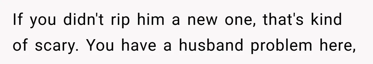 If you didn't rip him a new one, that's kind of scary. You have a husband problem here,
