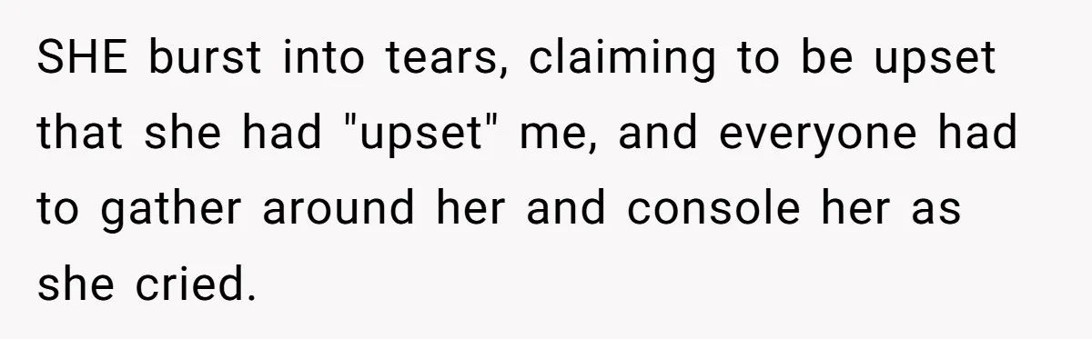SHE burst into tears, claiming to be upset that she had "upset" me, and everyone had to gather around her and console her as she cried.