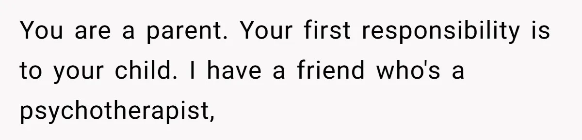 You are a parent. Your first responsibility is to your child. I have a friend who's a psychotherapist,