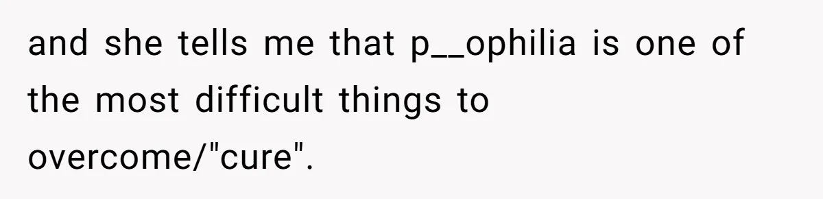and she tells me that p__ophilia is one of the most difficult things to overcome/"cure".
