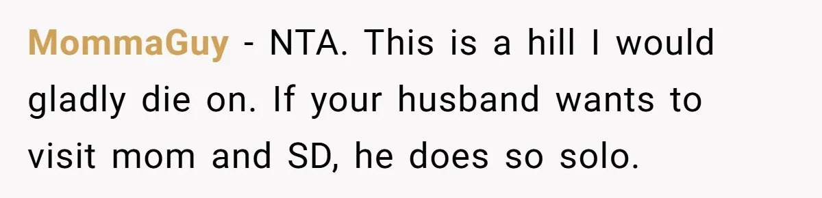 MommaGuy − NTA. This is a hill I would gladly die on. If your husband wants to visit mom and SD, he does so solo.