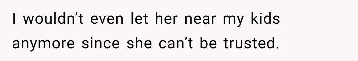I wouldn’t even let her near my kids anymore since she can’t be trusted.