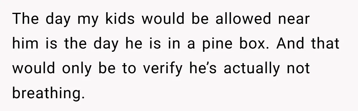 The day my kids would be allowed near him is the day he is in a pine box. And that would only be to verify he’s actually not breathing.