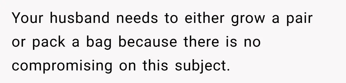 Your husband needs to either grow a pair or pack a bag because there is no compromising on this subject.