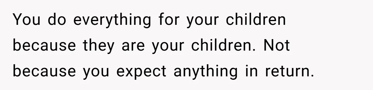You do everything for your children because they are your children. Not because you expect anything in return.