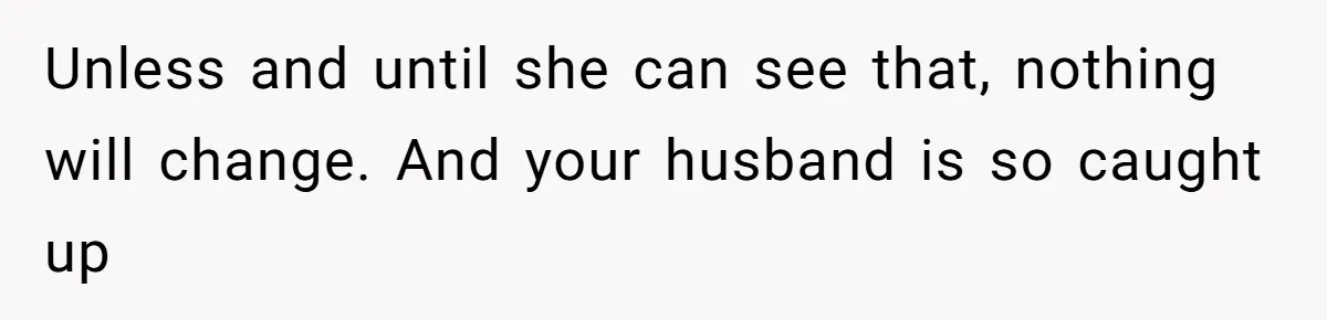 Unless and until she can see that, nothing will change. And your husband is so caught up