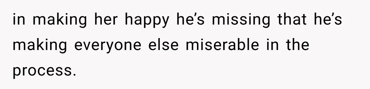 in making her happy he’s missing that he’s making everyone else miserable in the process.