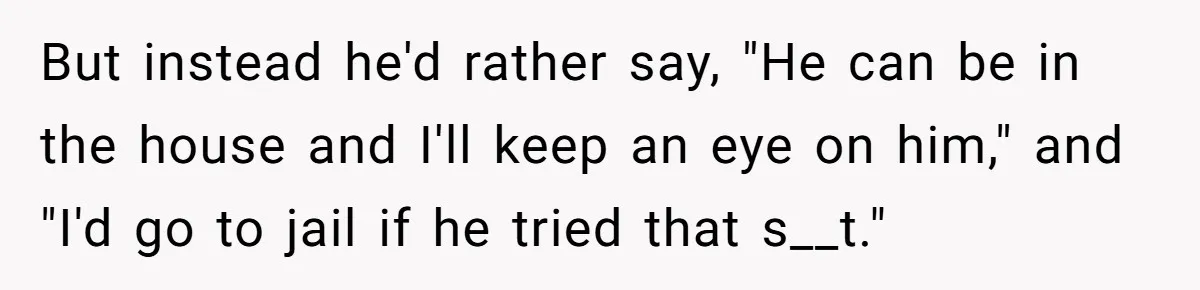 But instead he'd rather say, "He can be in the house and I'll keep an eye on him," and "I'd go to jail if he tried that s__t."