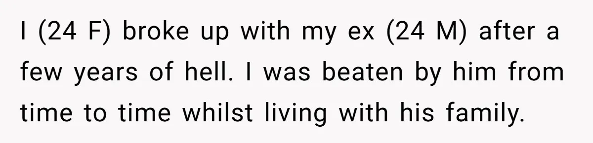 I (24 F) broke up with my ex (24 M) after a few years of hell. I was beaten by him from time to time whilst living with his family.