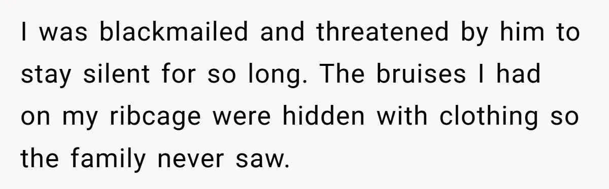 I was blackmailed and threatened by him to stay silent for so long. The bruises I had on my ribcage were hidden with clothing so the family never saw.